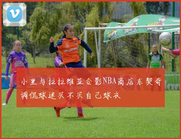 小里与拉拉维亚合影NBA商店东契奇调侃球迷买不买自己球衣