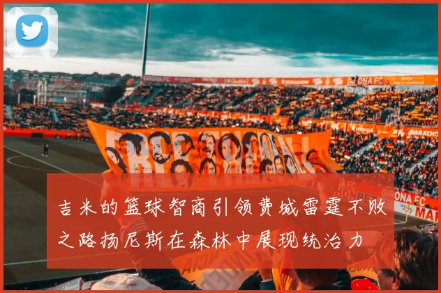 吉米的篮球智商引领费城雷霆不败之路扬尼斯在森林中展现统治力