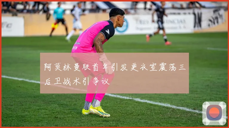 阿莫林曼联首年引发更衣室震荡三后卫战术引争议