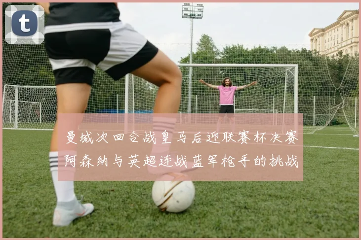 曼城次回合战皇马后迎联赛杯决赛阿森纳与英超连战蓝军枪手的挑战