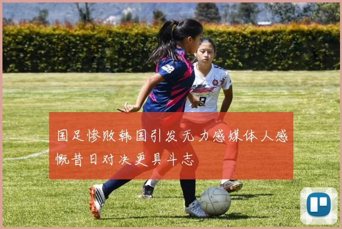 国足惨败韩国引发无力感媒体人感慨昔日对决更具斗志