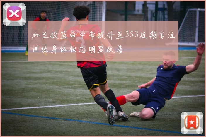 加兰投篮命中率提升至353近期专注训练身体状态明显改善