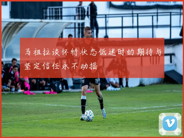 马祖拉谈怀特状态低迷时的期待与坚定信任永不动摇