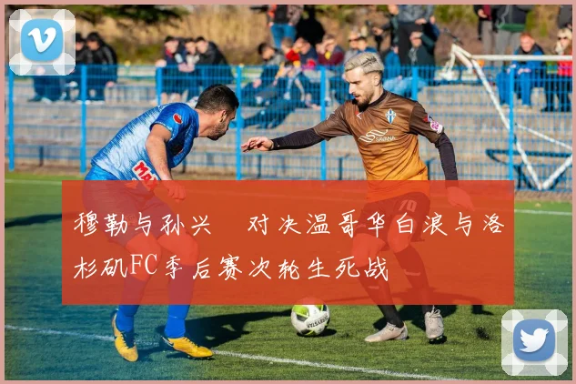 穆勒与孙兴慜对决温哥华白浪与洛杉矶FC季后赛次轮生死战