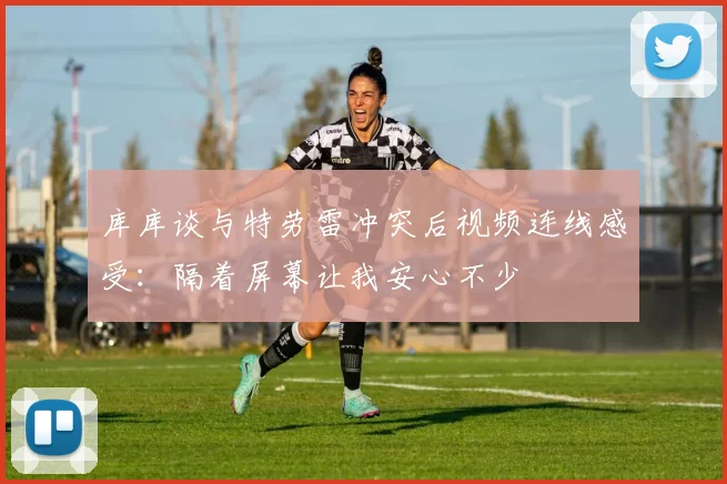 库库谈与特劳雷冲突后视频连线感受：隔着屏幕让我安心不少