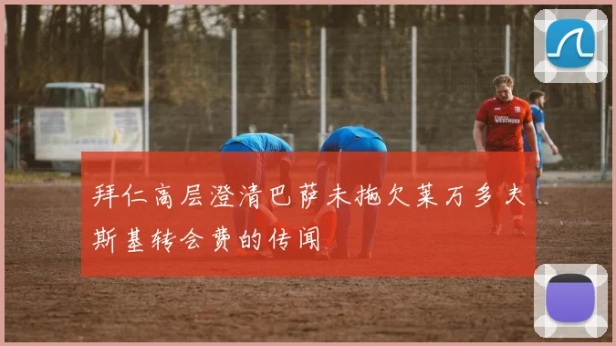 拜仁高层澄清巴萨未拖欠莱万多夫斯基转会费的传闻