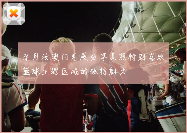 李月汝澳门看展分享美照特别喜欢篮球主题区域的独特魅力