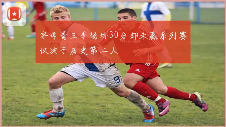 字母哥三季场均30分却未赢系列赛仅次于历史第二人