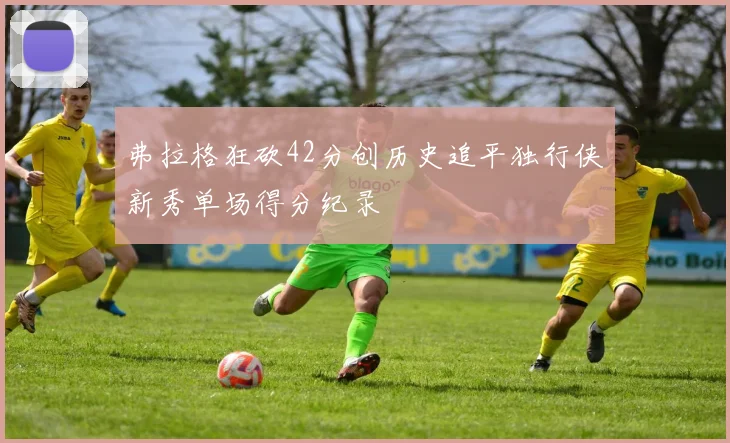 弗拉格狂砍42分创历史追平独行侠新秀单场得分纪录