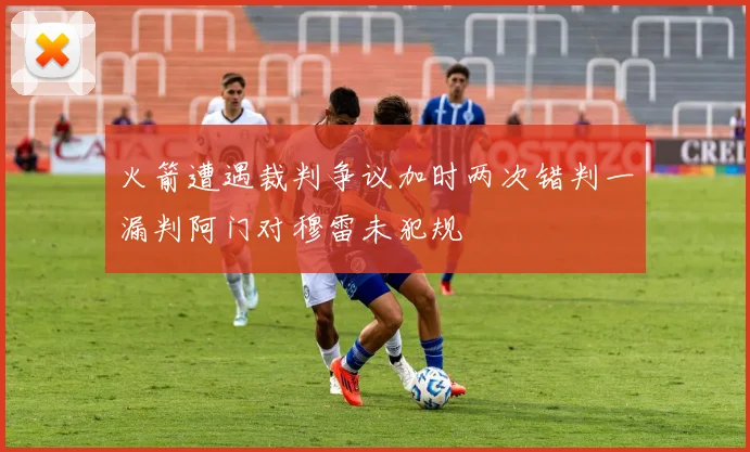 火箭遭遇裁判争议加时两次错判一漏判阿门对穆雷未犯规