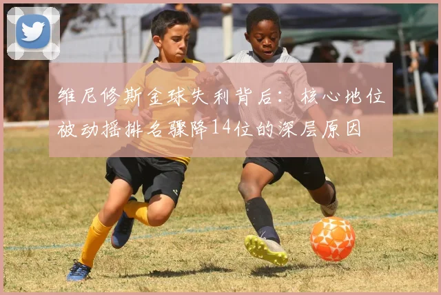 维尼修斯金球失利背后：核心地位被动摇排名骤降14位的深层原因