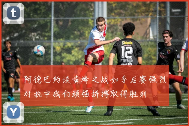 阿德巴约谈黄蜂之战如季后赛强烈对抗中我们顽强拼搏取得胜利