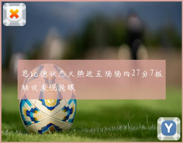 恩比德状态火热近五场场均27分7板助攻表现抢眼