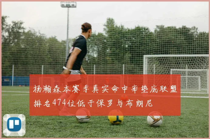 杨瀚森本赛季真实命中率垫底联盟排名474位低于保罗与布朗尼