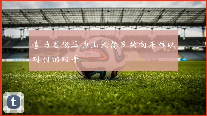 皇马客场压力山大赫罗纳向来难以对付的对手