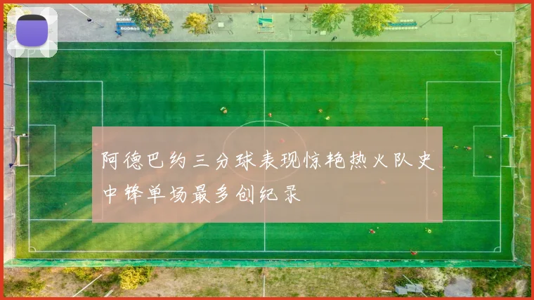 阿德巴约三分球表现惊艳热火队史中锋单场最多创纪录