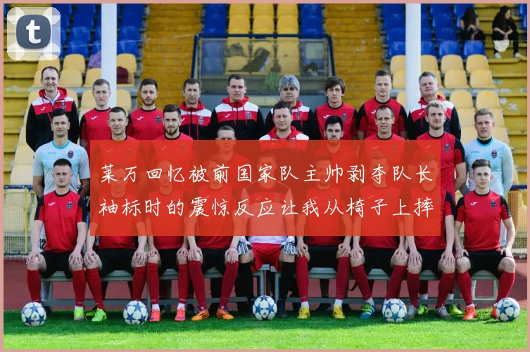 莱万回忆被前国家队主帅剥夺队长袖标时的震惊反应让我从椅子上摔了下来