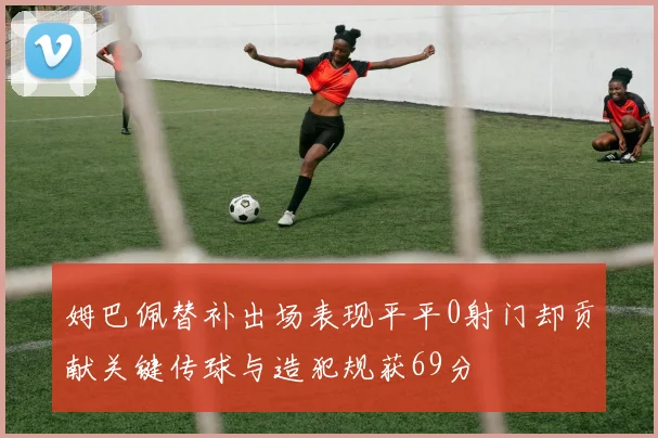 姆巴佩替补出场表现平平0射门却贡献关键传球与造犯规获69分