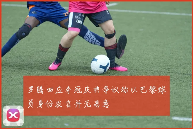 罗腾回应夺冠庆典争议称以巴黎球员身份发言并无恶意