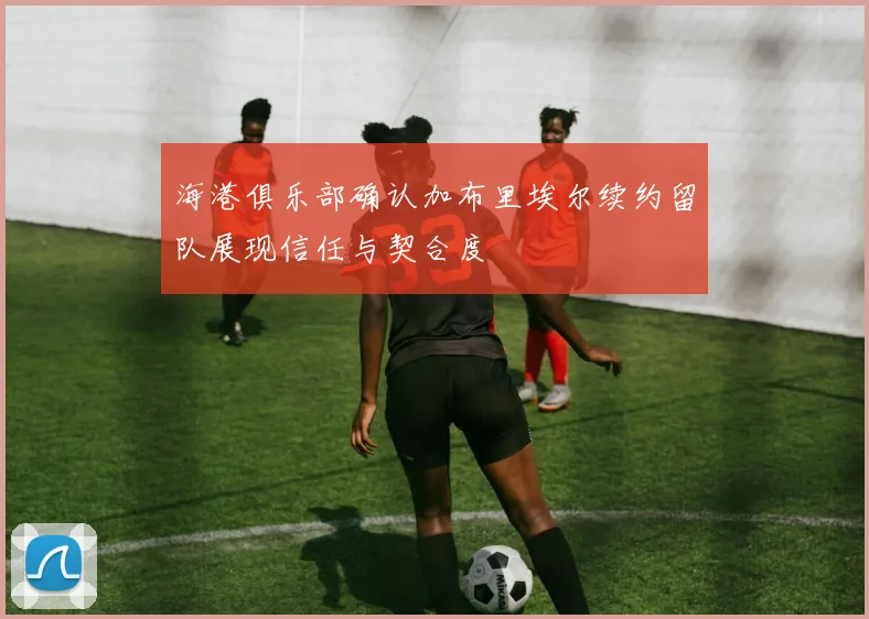 海港俱乐部确认加布里埃尔续约留队展现信任与契合度