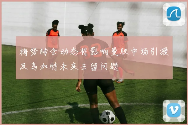 梅努转会动态将影响曼联中场引援及乌加特未来去留问题