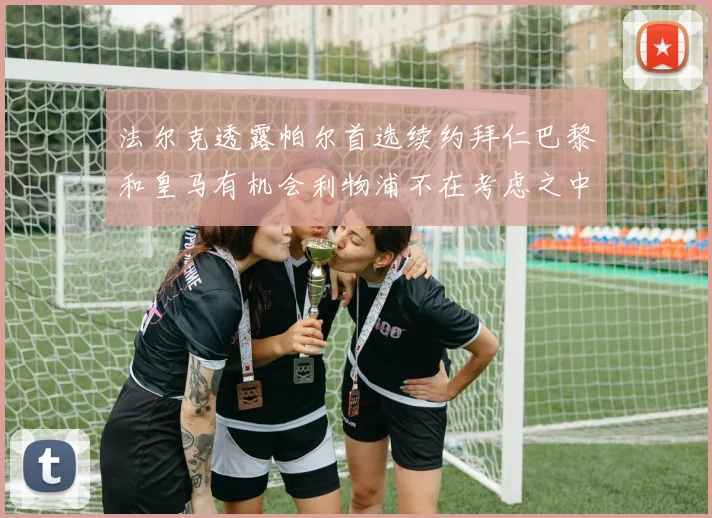 法尔克透露帕尔首选续约拜仁巴黎和皇马有机会利物浦不在考虑之中