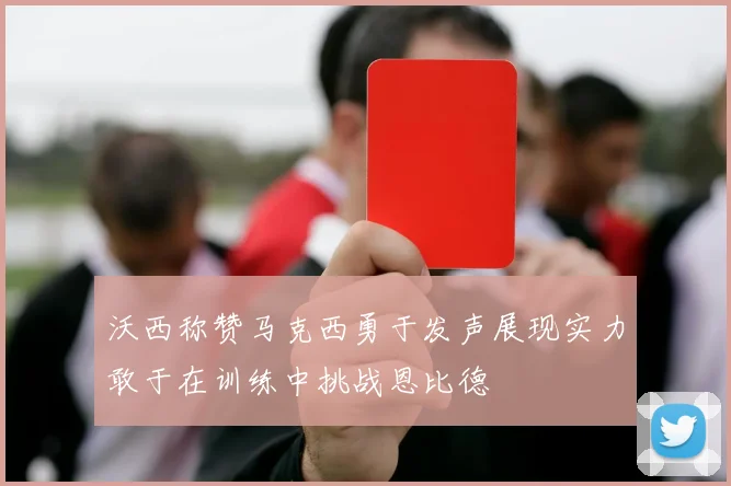 沃西称赞马克西勇于发声展现实力敢于在训练中挑战恩比德