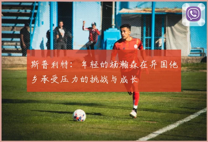 斯普利特：年轻的杨瀚森在异国他乡承受压力的挑战与成长