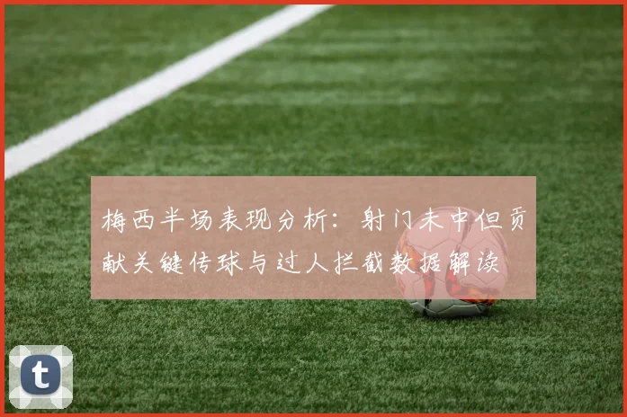 梅西半场表现分析：射门未中但贡献关键传球与过人拦截数据解读