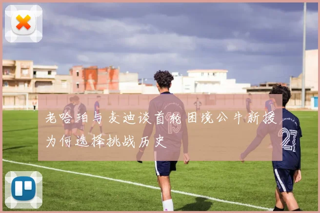 老哈珀与麦迪谈首轮困境公牛新援为何选择挑战历史