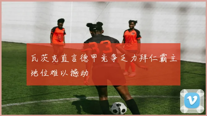 瓦茨克直言德甲竞争乏力拜仁霸主地位难以撼动