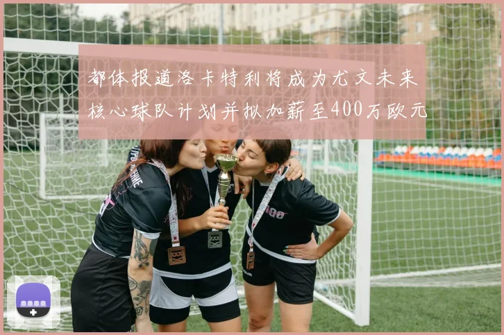 都体报道洛卡特利将成为尤文未来核心球队计划并拟加薪至400万欧元